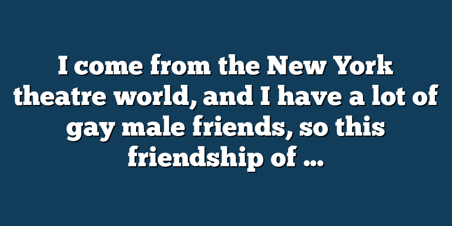 I come from the New York theatre world, and I have a lot of gay male friends, so this friendship of ...