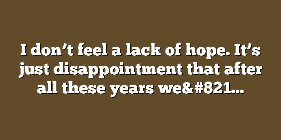 I don’t feel a lack of hope. It’s just disappointment that after all these years we&#821...