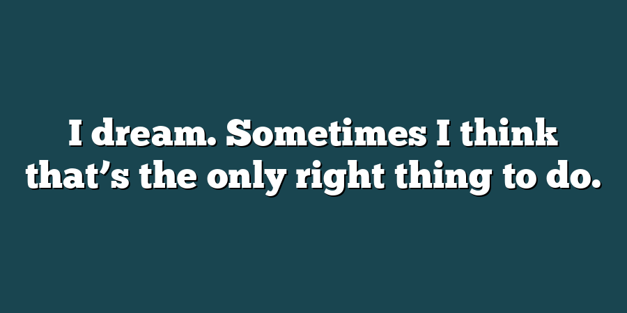 I dream. Sometimes I think that’s the only right thing to do.