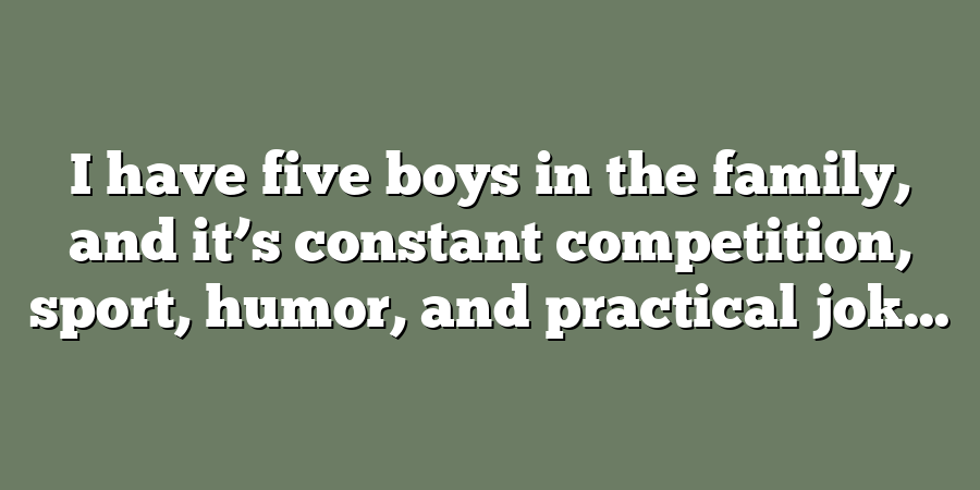 I have five boys in the family, and it’s constant competition, sport, humor, and practical jok...