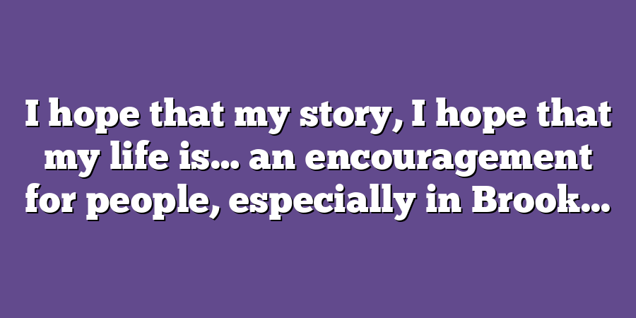 I hope that my story, I hope that my life is… an encouragement for people, especially in Brook...