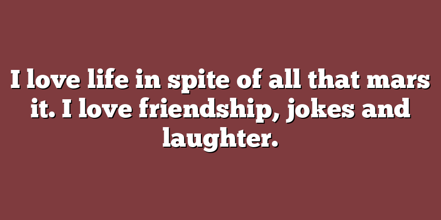 I love life in spite of all that mars it. I love friendship, jokes and laughter.