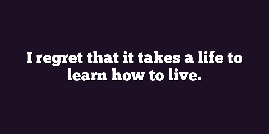 I regret that it takes a life to learn how to live.