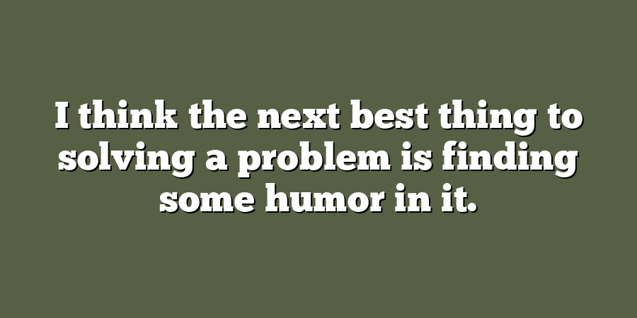 I think the next best thing to solving a problem is finding some humor in it.