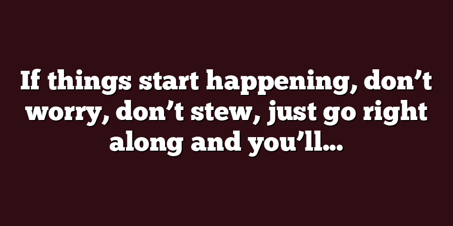 If things start happening, don’t worry, don’t stew, just go right along and you’ll...