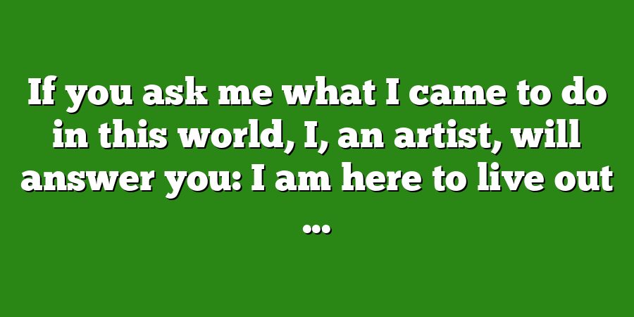 If you ask me what I came to do in this world, I, an artist, will answer you: I am here to live out ...