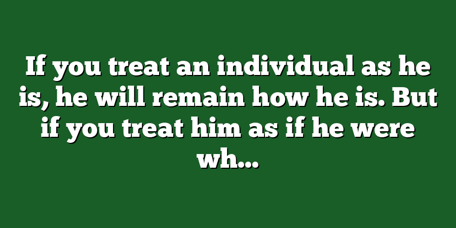 If you treat an individual as he is, he will remain how he is. But if you treat him as if he were wh...