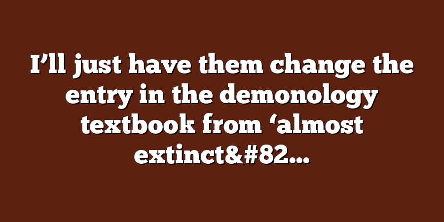 I’ll just have them change the entry in the demonology textbook from ‘almost extinct&#82...