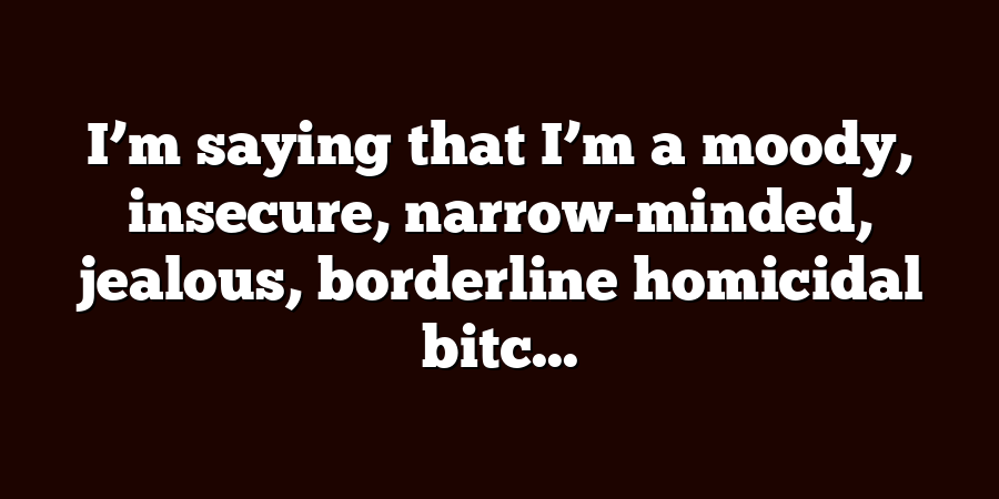 I’m saying that I’m a moody, insecure, narrow-minded, jealous, borderline homicidal bitc...