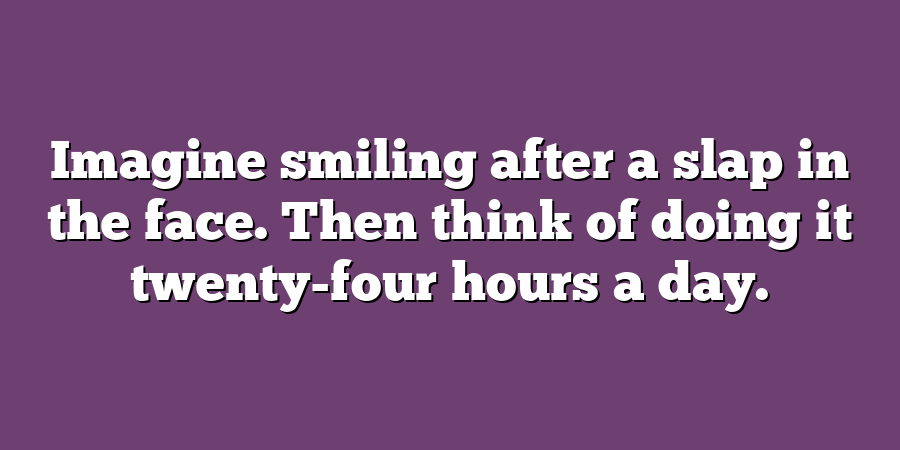 Imagine smiling after a slap in the face. Then think of doing it twenty-four hours a day.