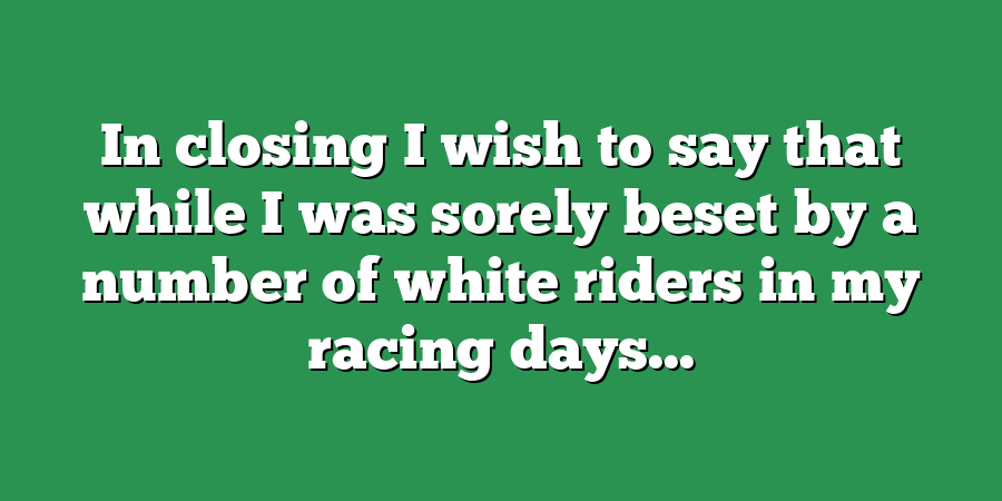 In closing I wish to say that while I was sorely beset by a number of white riders in my racing days...