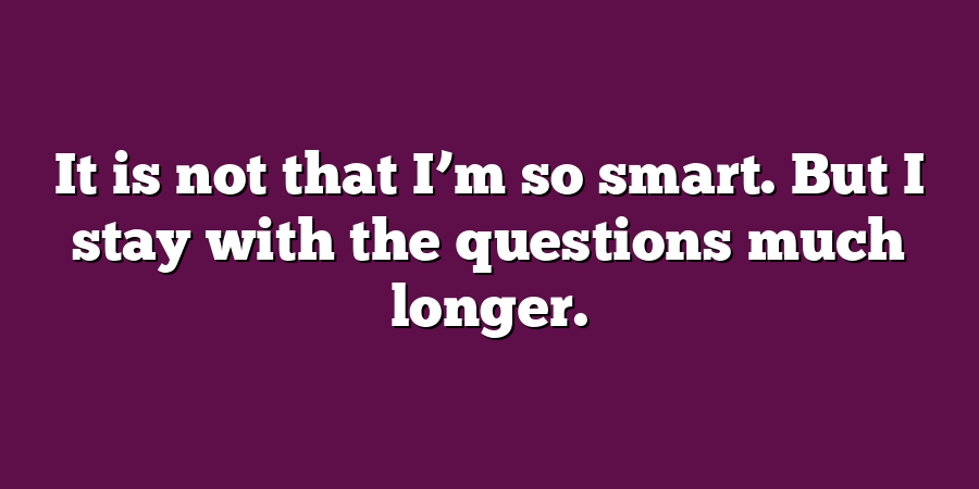 It is not that I’m so smart. But I stay with the questions much longer.