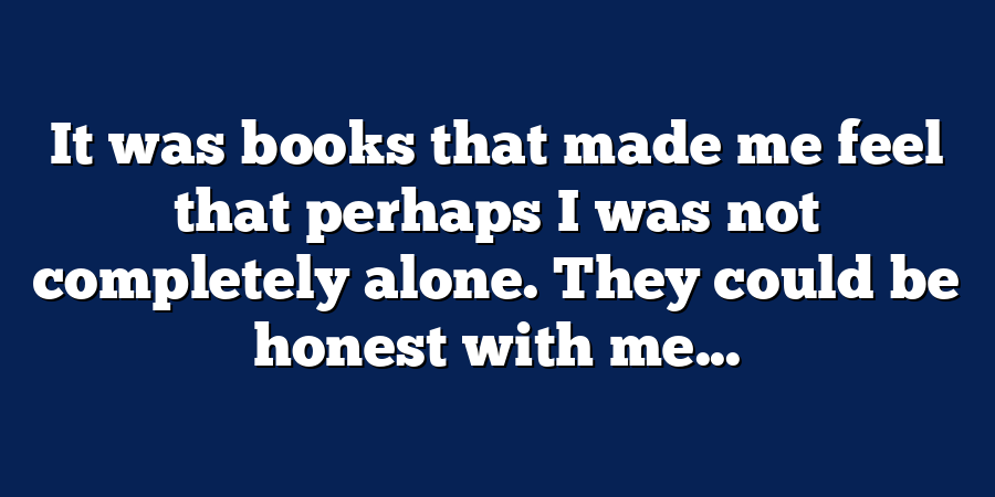 It was books that made me feel that perhaps I was not completely alone. They could be honest with me...