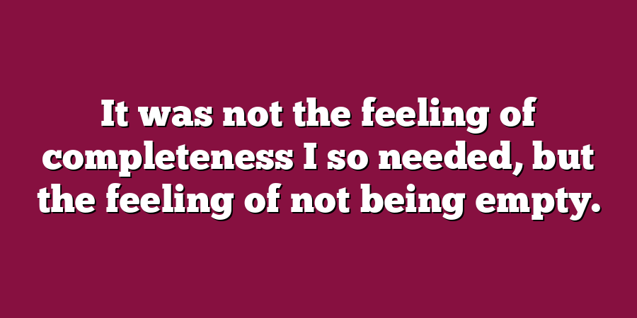 It was not the feeling of completeness I so needed, but the feeling of not being empty.