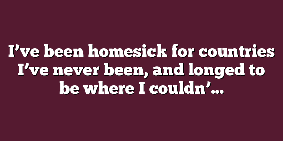 I’ve been homesick for countries I’ve never been, and longed to be where I couldn’...