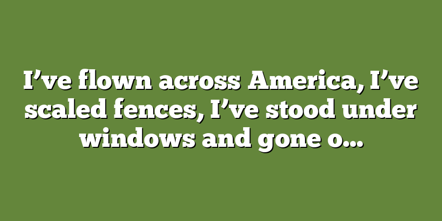 I’ve flown across America, I’ve scaled fences, I’ve stood under windows and gone o...