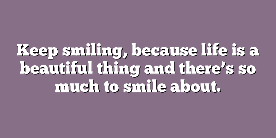 Keep smiling, because life is a beautiful thing and there’s so much to smile about.