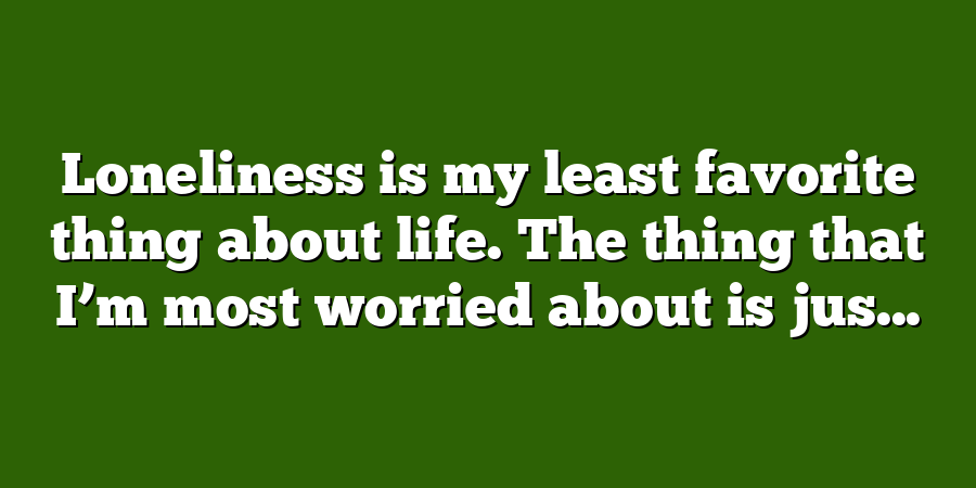 Loneliness is my least favorite thing about life. The thing that I’m most worried about is jus...