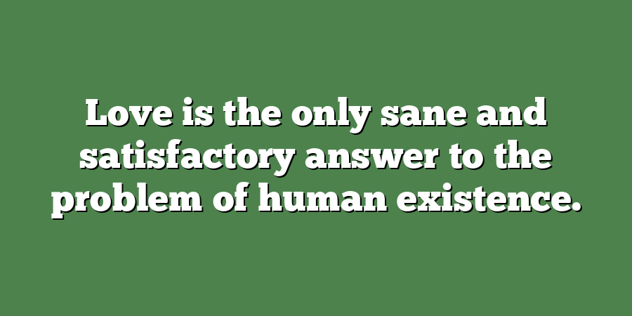 Love is the only sane and satisfactory answer to the problem of human existence.