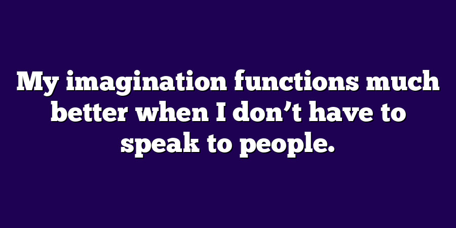 My imagination functions much better when I don’t have to speak to people.