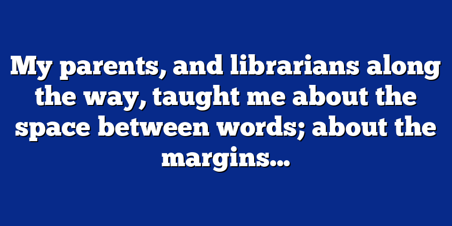 My parents, and librarians along the way, taught me about the space between words; about the margins...