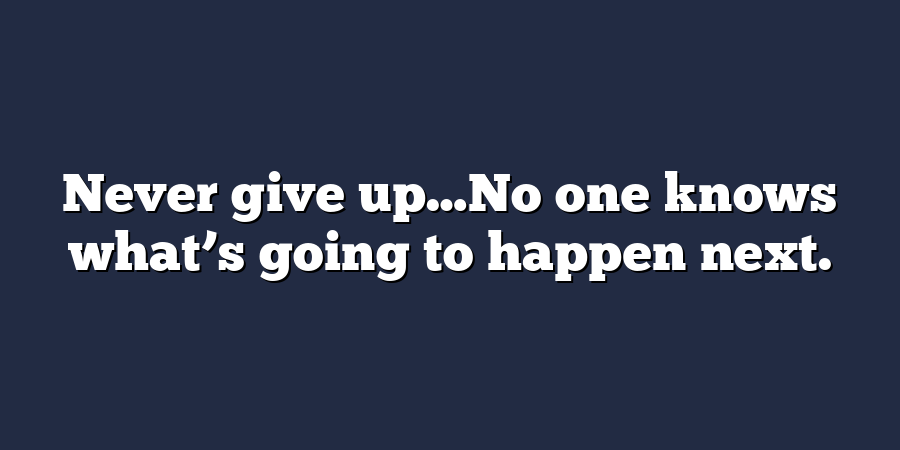 Never give up…No one knows what’s going to happen next.