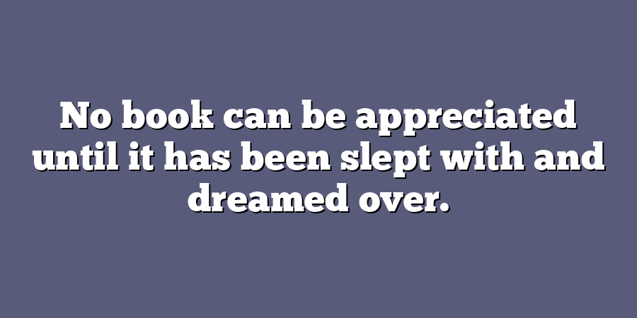 No book can be appreciated until it has been slept with and dreamed over.