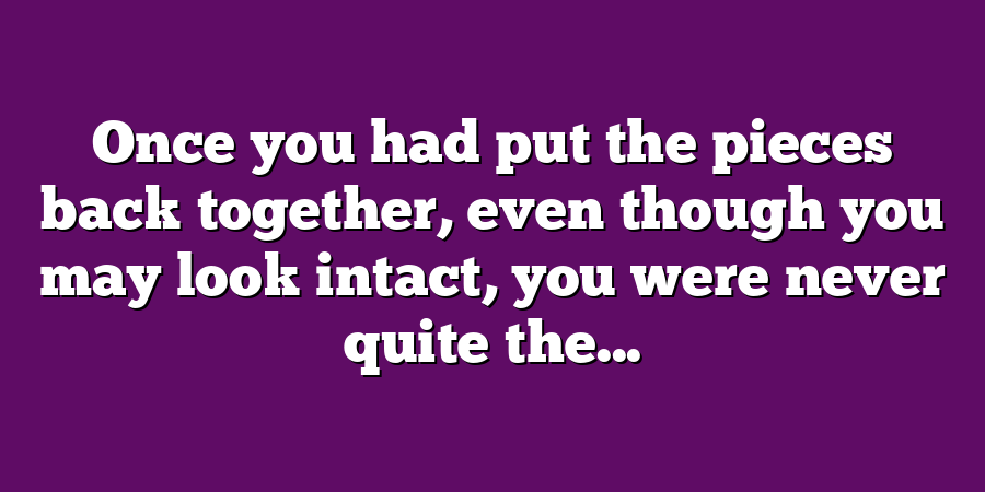 Once you had put the pieces back together, even though you may look intact, you were never quite the...