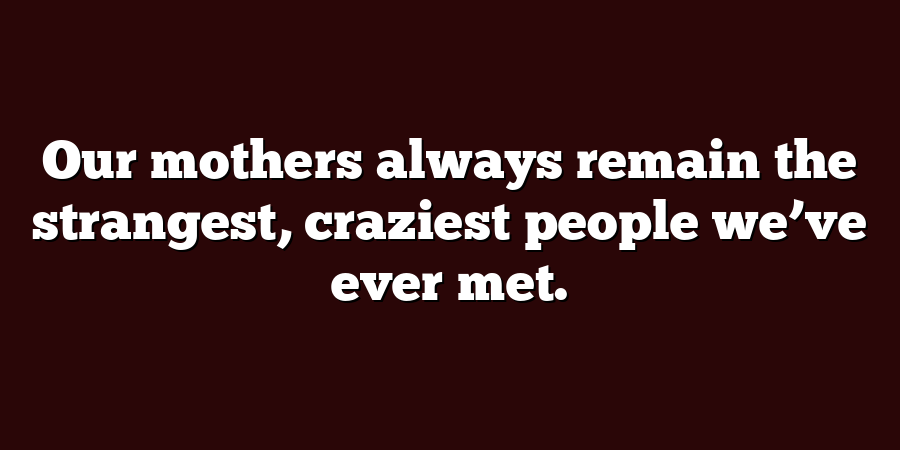 Our mothers always remain the strangest, craziest people we’ve ever met.