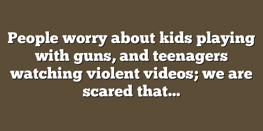 People worry about kids playing with guns, and teenagers watching violent videos; we are scared that...