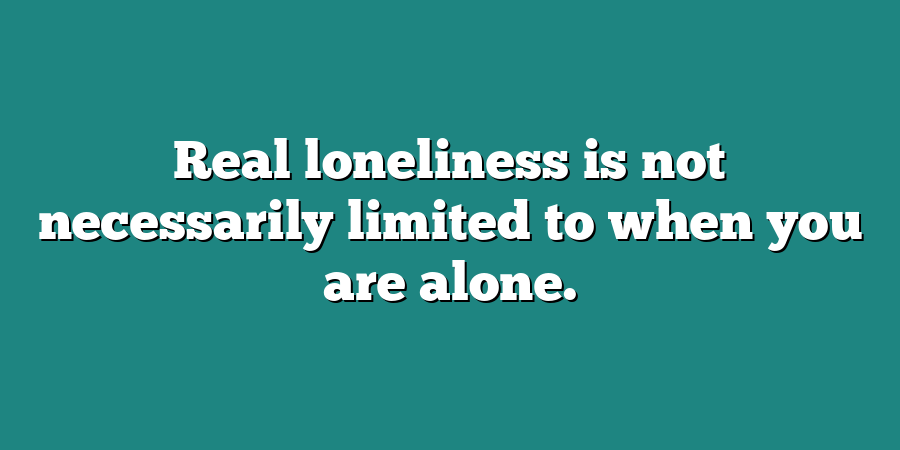 Real loneliness is not necessarily limited to when you are alone.