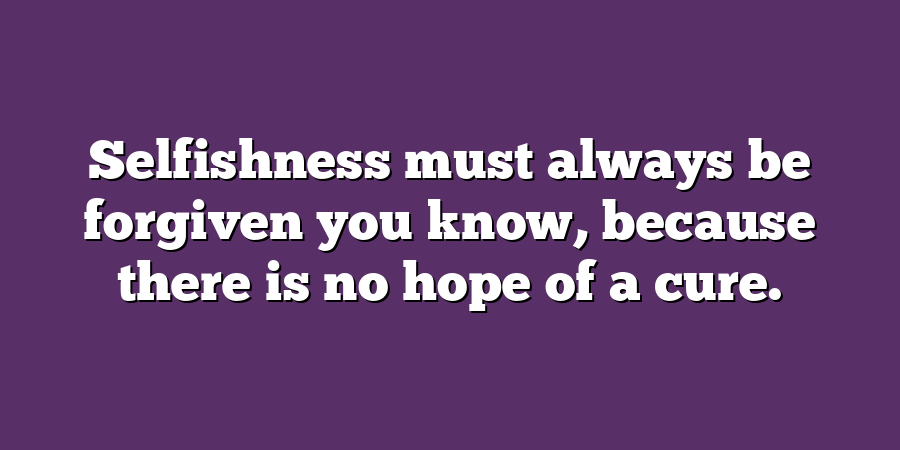 Selfishness must always be forgiven you know, because there is no hope of a cure.