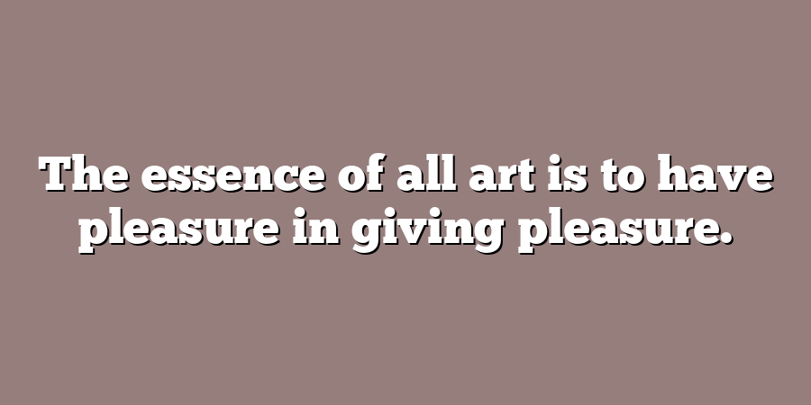 The essence of all art is to have pleasure in giving pleasure.