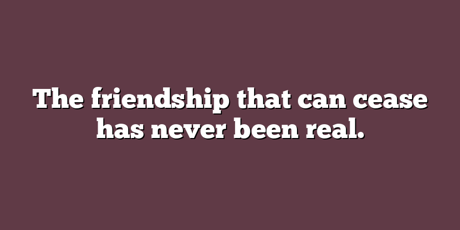 The friendship that can cease has never been real.