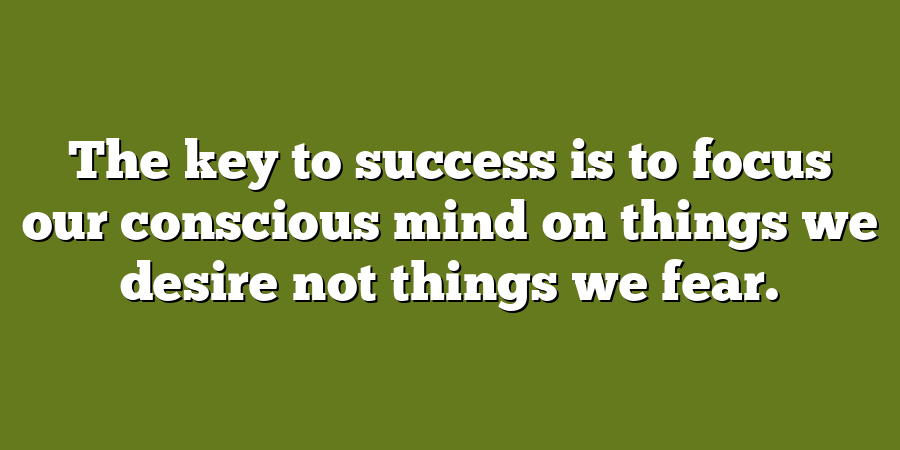 The key to success is to focus our conscious mind on things we desire not things we fear.