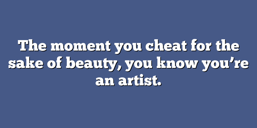 The moment you cheat for the sake of beauty, you know you’re an artist.