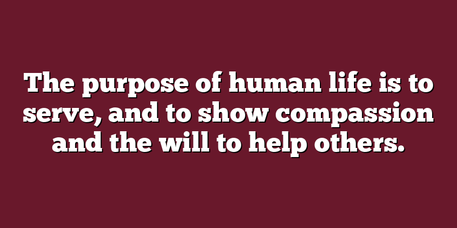 The purpose of human life is to serve, and to show compassion and the will to help others.