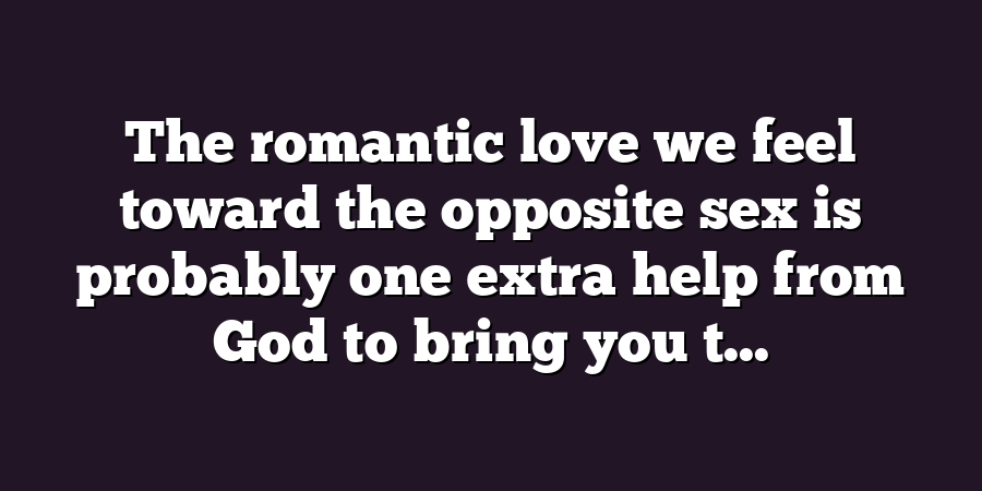 The romantic love we feel toward the opposite sex is probably one extra help from God to bring you t...