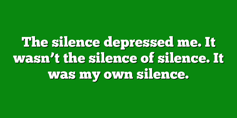 The silence depressed me. It wasn’t the silence of silence. It was my own silence.