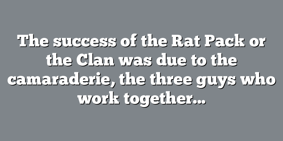 The success of the Rat Pack or the Clan was due to the camaraderie, the three guys who work together...