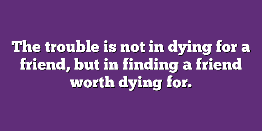 The trouble is not in dying for a friend, but in finding a friend worth dying for.