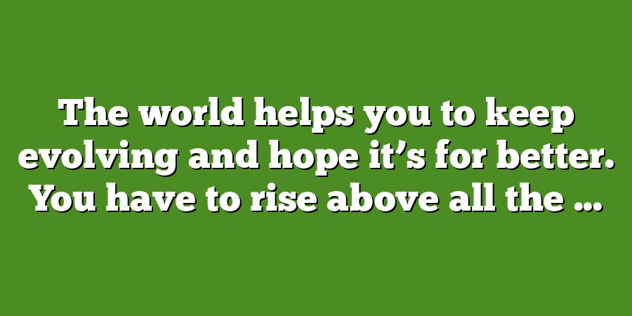 The world helps you to keep evolving and hope it’s for better. You have to rise above all the ...