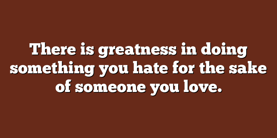 There is greatness in doing something you hate for the sake of someone you love.