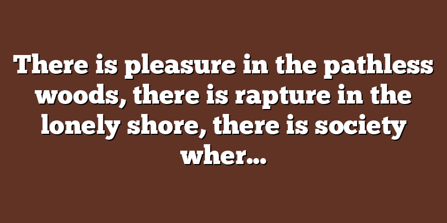 There is pleasure in the pathless woods, there is rapture in the lonely shore, there is society wher...