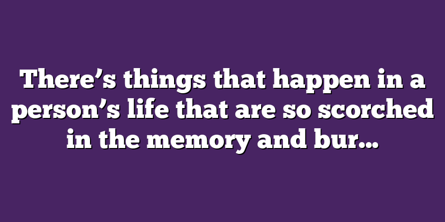 There’s things that happen in a person’s life that are so scorched in the memory and bur...