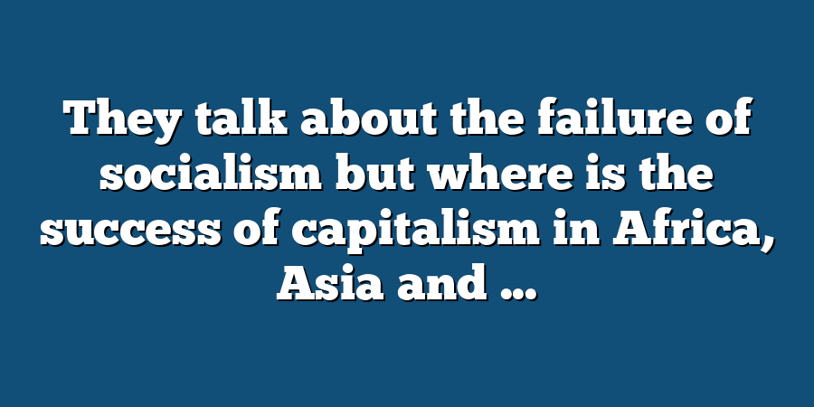 They talk about the failure of socialism but where is the success of capitalism in Africa, Asia and ...