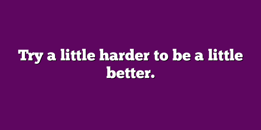 Try a little harder to be a little better.