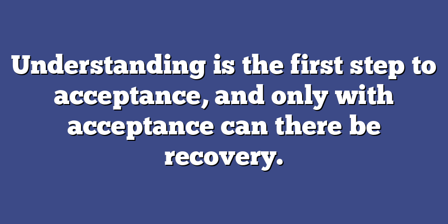 Understanding is the first step to acceptance, and only with acceptance can there be recovery.