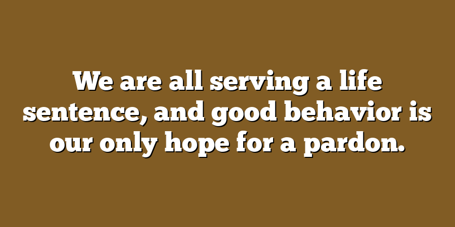 We are all serving a life sentence, and good behavior is our only hope for a pardon.