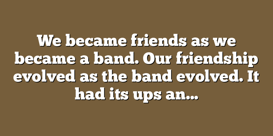 We became friends as we became a band. Our friendship evolved as the band evolved. It had its ups an...